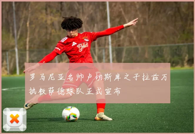 罗马尼亚名帅卢切斯库之子拉兹万执教萨德球队正式宣布