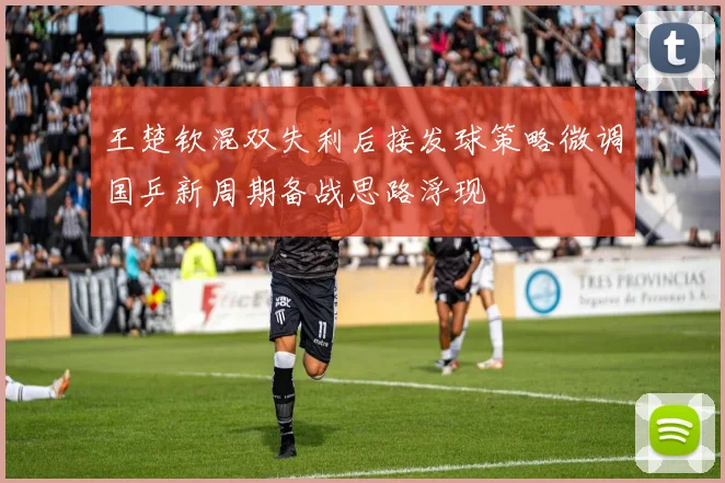 王楚钦混双失利后接发球策略微调国乒新周期备战思路浮现