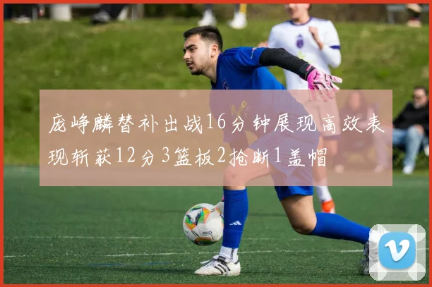 庞峥麟替补出战16分钟展现高效表现斩获12分3篮板2抢断1盖帽