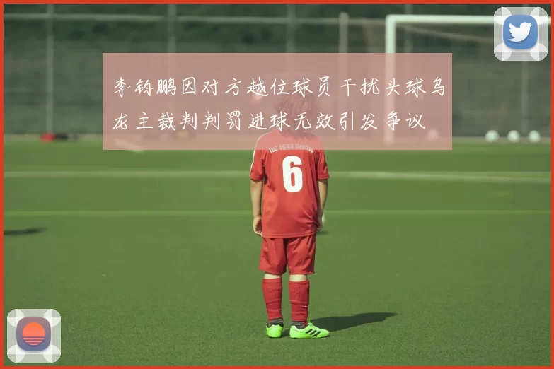 李钧鹏因对方越位球员干扰头球乌龙主裁判判罚进球无效引发争议