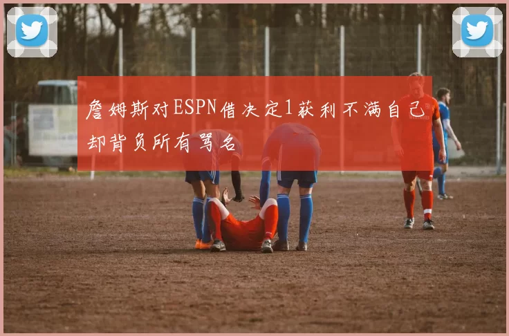 詹姆斯对ESPN借决定1获利不满自己却背负所有骂名