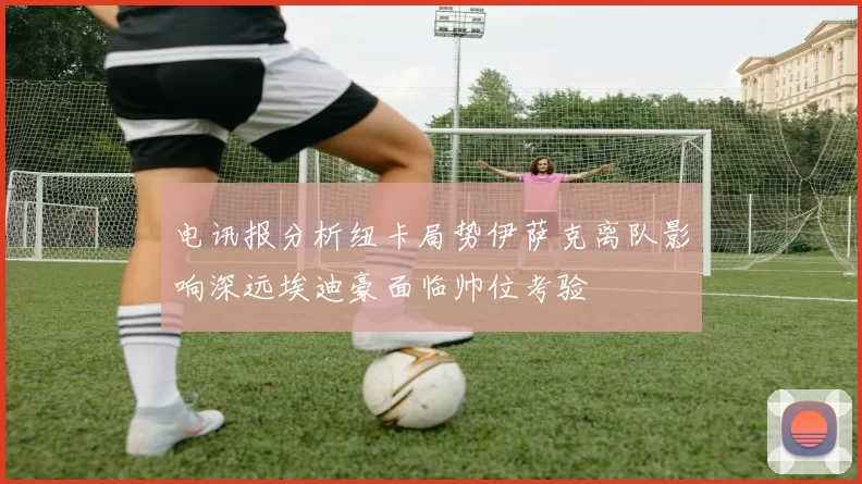 电讯报分析纽卡局势伊萨克离队影响深远埃迪豪面临帅位考验