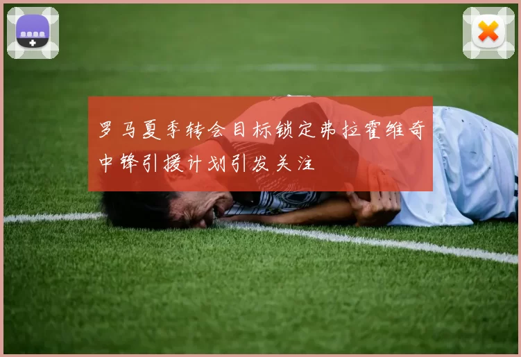 罗马夏季转会目标锁定弗拉霍维奇中锋引援计划引发关注