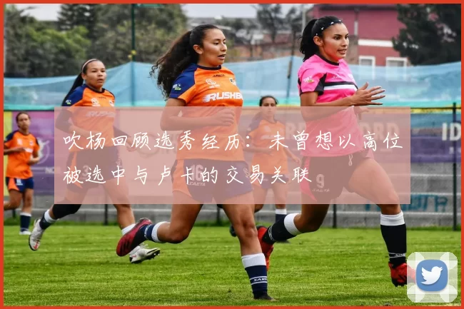 吹杨回顾选秀经历：未曾想以高位被选中与卢卡的交易关联