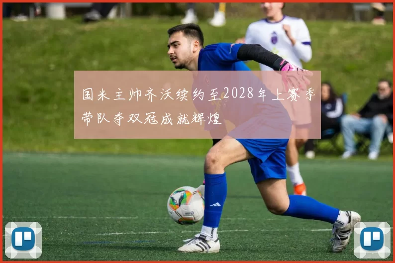 国米主帅齐沃续约至2028年上赛季带队夺双冠成就辉煌