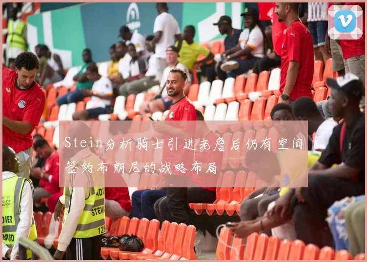 Stein分析骑士引进老詹后仍有空间签约布朗尼的战略布局