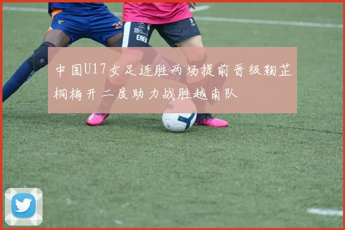 中国U17女足连胜两场提前晋级鞠芷桐梅开二度助力战胜越南队
