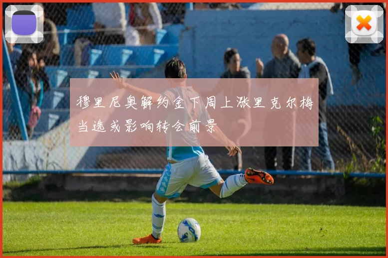 穆里尼奥解约金下周上涨里克尔梅当选或影响转会前景