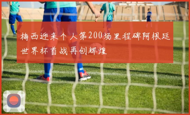 梅西迎来个人第200场里程碑阿根廷世界杯首战再创辉煌