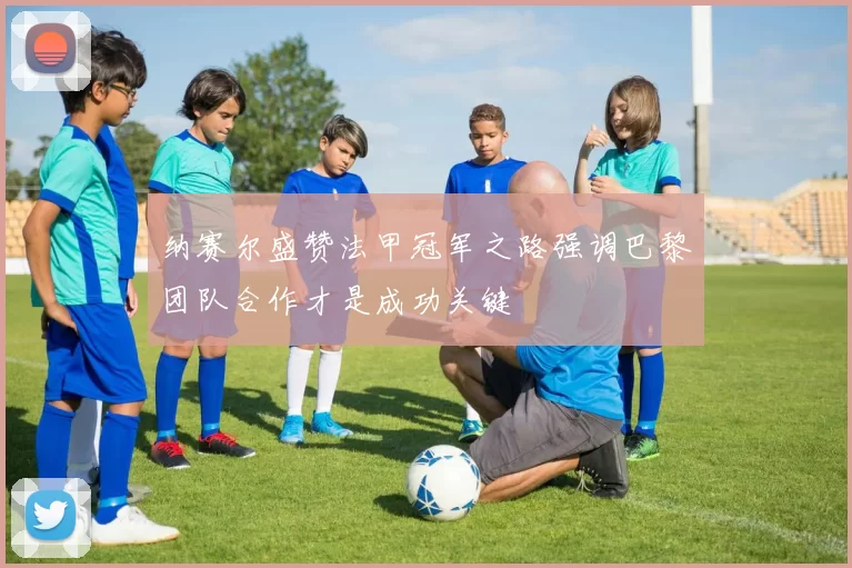 纳赛尔盛赞法甲冠军之路强调巴黎团队合作才是成功关键