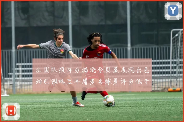 法国队报评分揭晓登贝莱表现出色姆巴佩略显平庸多名球员评分低于六分