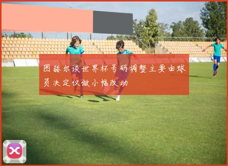 图赫尔谈世界杯号码调整主要由球员决定仅做小幅改动