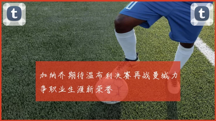 加纳乔期待温布利决赛再战曼城力争职业生涯新荣誉