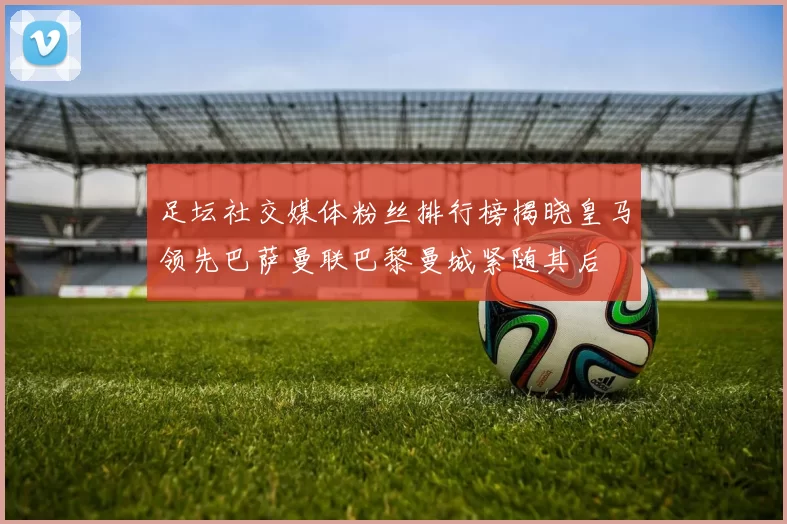 足坛社交媒体粉丝排行榜揭晓皇马领先巴萨曼联巴黎曼城紧随其后