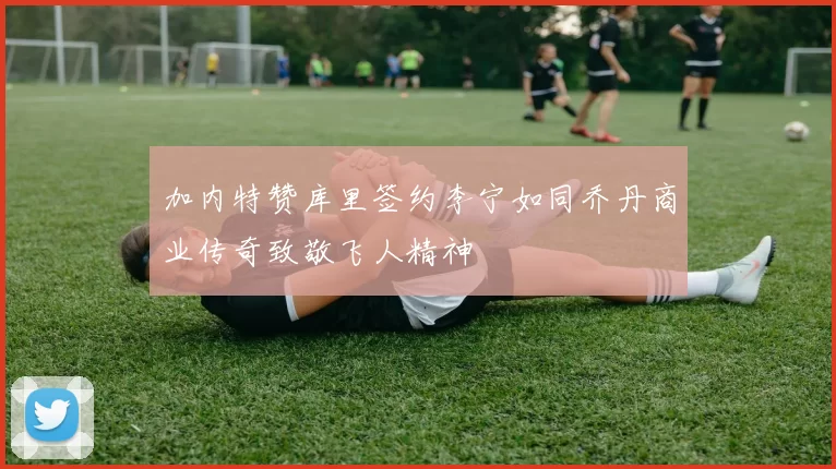加内特赞库里签约李宁如同乔丹商业传奇致敬飞人精神