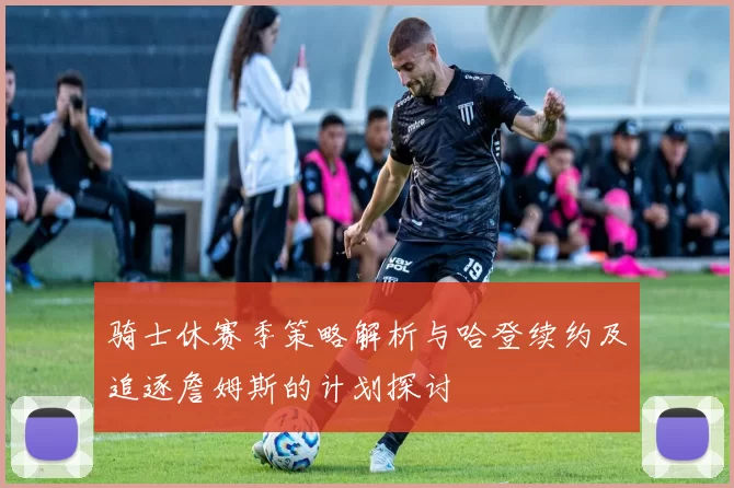 骑士休赛季策略解析与哈登续约及追逐詹姆斯的计划探讨