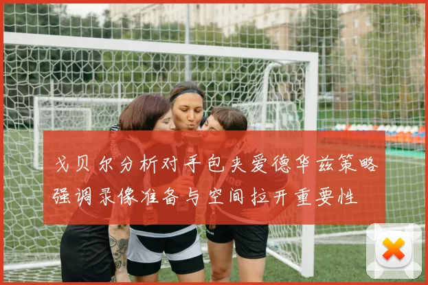 戈贝尔分析对手包夹爱德华兹策略强调录像准备与空间拉开重要性
