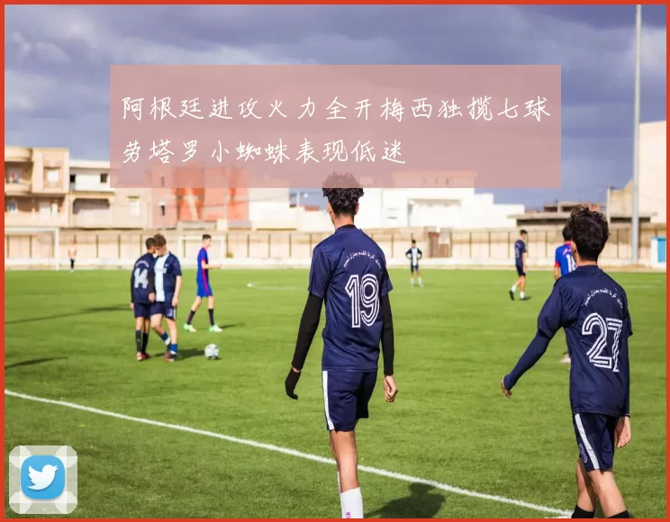 阿根廷进攻火力全开梅西独揽七球劳塔罗小蜘蛛表现低迷