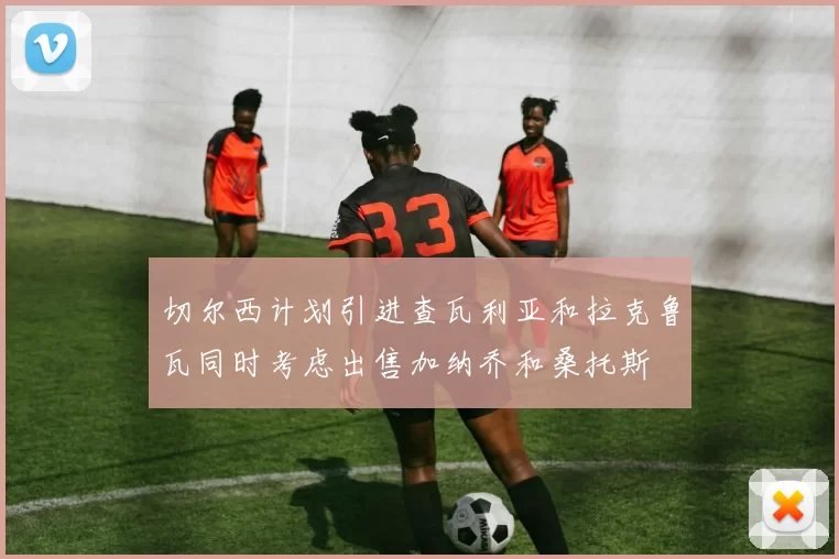 切尔西计划引进查瓦利亚和拉克鲁瓦同时考虑出售加纳乔和桑托斯