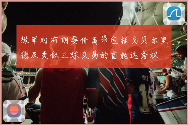 绿军对布朗要价高昂包括戈贝尔里德及类似三球交易的首轮选秀权