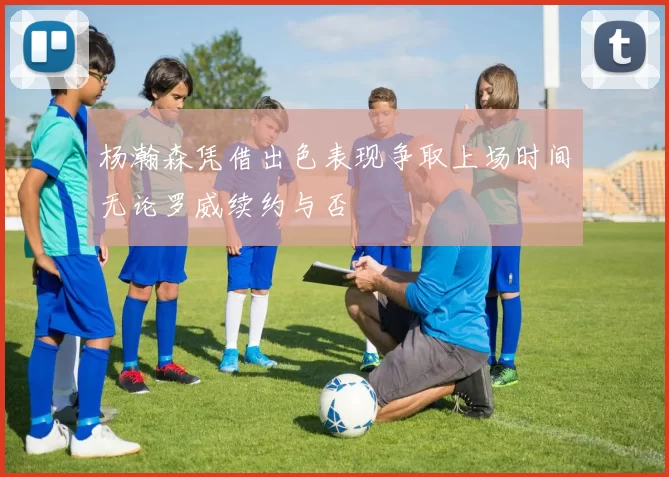 杨瀚森凭借出色表现争取上场时间无论罗威续约与否