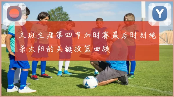 文班生涯第四节加时赛最后时刻绝杀太阳的关键投篮回顾