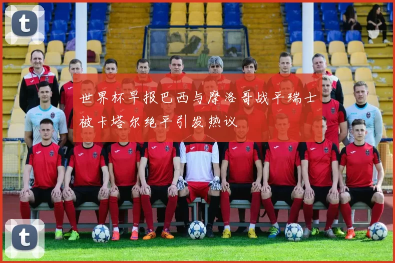 世界杯早报巴西与摩洛哥战平瑞士被卡塔尔绝平引发热议
