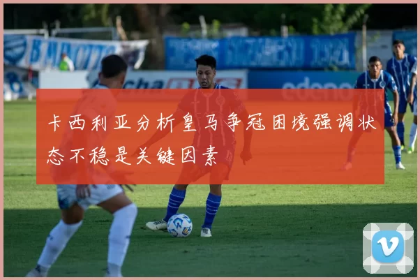 卡西利亚分析皇马争冠困境强调状态不稳是关键因素