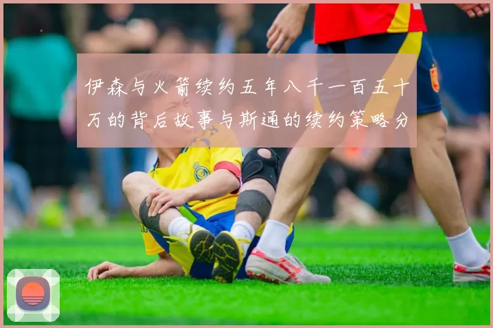伊森与火箭续约五年八千一百五十万的背后故事与斯通的续约策略分析
