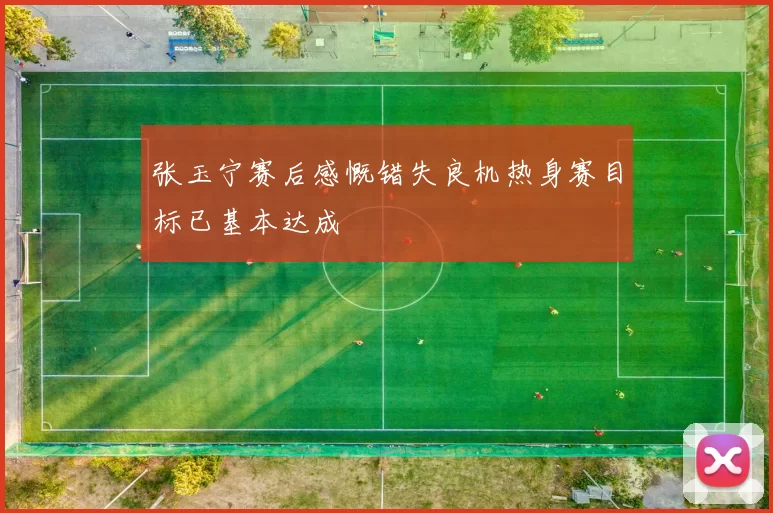 张玉宁赛后感慨错失良机热身赛目标已基本达成