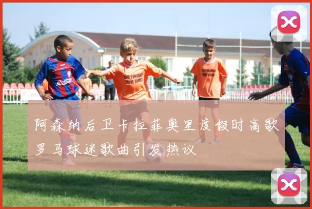 阿森纳后卫卡拉菲奥里度假时高歌罗马球迷歌曲引发热议