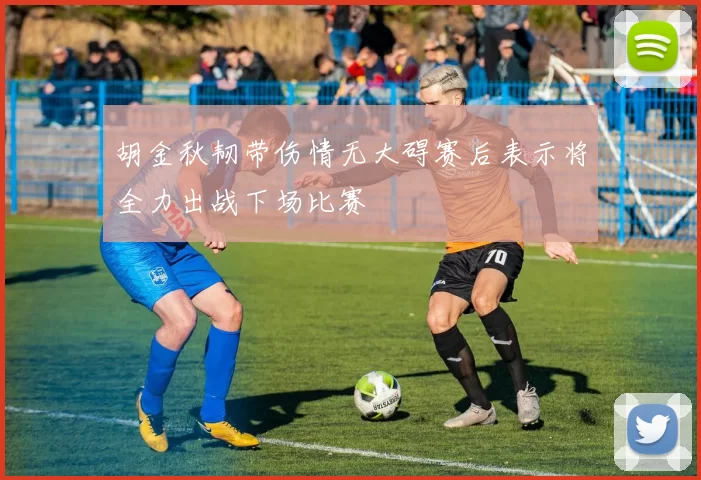 胡金秋韧带伤情无大碍赛后表示将全力出战下场比赛